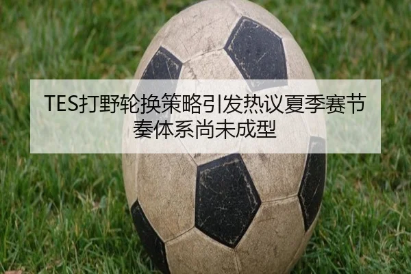 TES打野轮换策略引发热议夏季赛节奏体系尚未成型