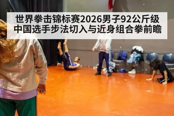 世界拳击锦标赛2026男子92公斤级中国选手步法切入与近身组合拳前瞻